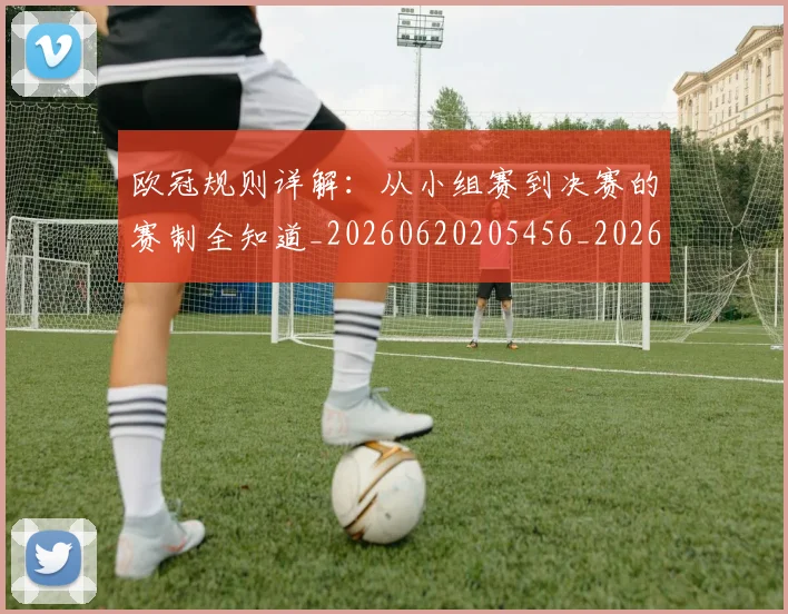 欧冠规则详解：从小组赛到决赛的赛制全知道_20260620205456_20260707151746_20260801165027