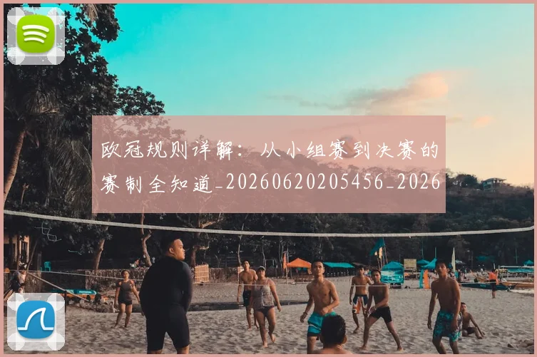 欧冠规则详解:从小组赛到决赛的赛制全知道_20260620205456_20260707151746_20260801165027